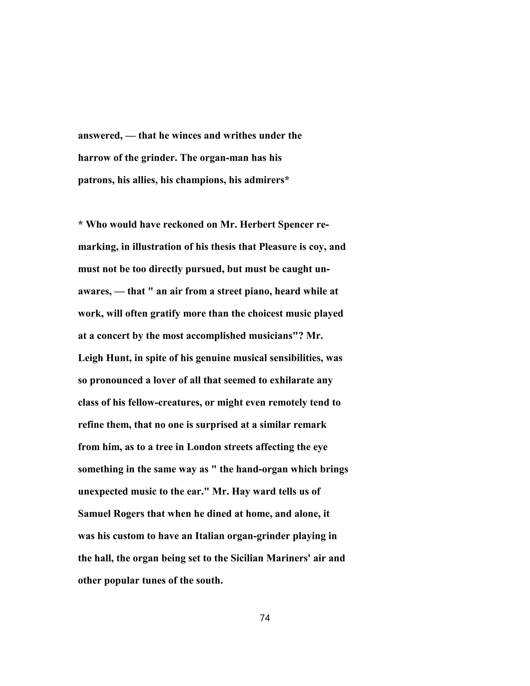 answered, — that he winces and writhes under the
harrow of the grinder. The organ-man has his
patrons, his allies, his champions, his admirers*
* Who would have reckoned on Mr. Herbert Spencer re-
marking, in illustration of his thesis that Pleasure is coy, and
must not be too directly pursued, but must be caught un-
awares, — that " an air from a street piano, heard while at
work, will often gratify more than the choicest music played
at a concert by the most accomplished musicians"? Mr.
Leigh Hunt, in spite of his genuine musical sensibilities, was
so pronounced a lover of all that seemed to exhilarate any
class of his fellow-creatures, or might even remotely tend to
refine them, that no one is surprised at a similar remark
from him, as to a tree in London streets affecting the eye
something in the same way as " the hand-organ which brings
unexpected music to the ear." Mr. Hay ward tells us of
Samuel Rogers that when he dined at home, and alone, it
was his custom to have an Italian organ-grinder playing in
the hall, the organ being set to the Sicilian Mariners' air and
other popular tunes of the south.
74
 
