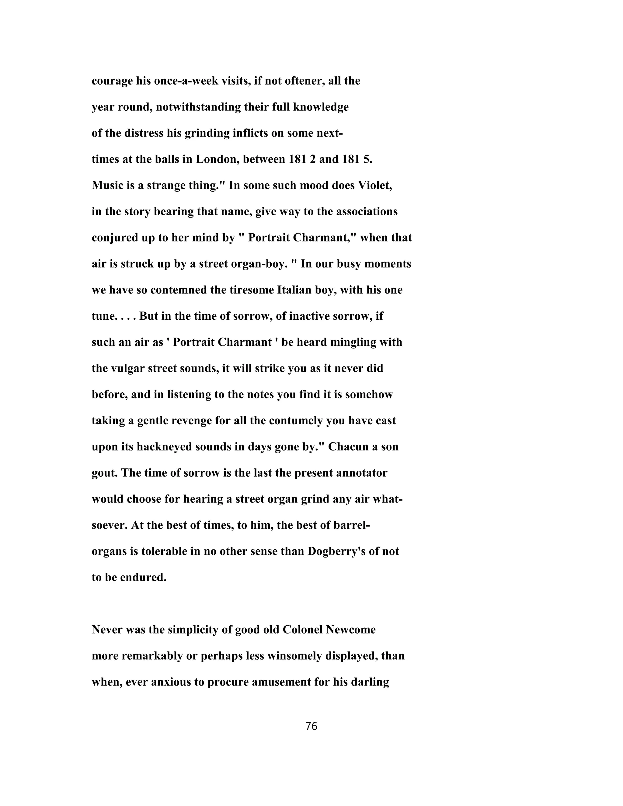 courage his once-a-week visits, if not oftener, all the
year round, notwithstanding their full knowledge
of the distress his grinding inflicts on some next-
times at the balls in London, between 181 2 and 181 5.
Music is a strange thing." In some such mood does Violet,
in the story bearing that name, give way to the associations
conjured up to her mind by " Portrait Charmant," when that
air is struck up by a street organ-boy. " In our busy moments
we have so contemned the tiresome Italian boy, with his one
tune. . . . But in the time of sorrow, of inactive sorrow, if
such an air as ' Portrait Charmant ' be heard mingling with
the vulgar street sounds, it will strike you as it never did
before, and in listening to the notes you find it is somehow
taking a gentle revenge for all the contumely you have cast
upon its hackneyed sounds in days gone by." Chacun a son
gout. The time of sorrow is the last the present annotator
would choose for hearing a street organ grind any air what-
soever. At the best of times, to him, the best of barrel-
organs is tolerable in no other sense than Dogberry's of not
to be endured.
Never was the simplicity of good old Colonel Newcome
more remarkably or perhaps less winsomely displayed, than
when, ever anxious to procure amusement for his darling
76
 