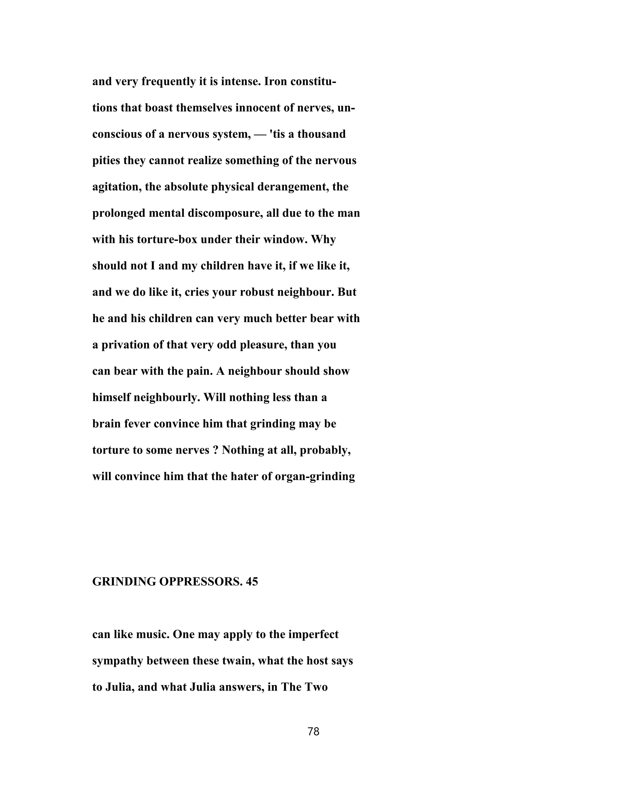 and very frequently it is intense. Iron constitu-
tions that boast themselves innocent of nerves, un-
conscious of a nervous system, — 'tis a thousand
pities they cannot realize something of the nervous
agitation, the absolute physical derangement, the
prolonged mental discomposure, all due to the man
with his torture-box under their window. Why
should not I and my children have it, if we like it,
and we do like it, cries your robust neighbour. But
he and his children can very much better bear with
a privation of that very odd pleasure, than you
can bear with the pain. A neighbour should show
himself neighbourly. Will nothing less than a
brain fever convince him that grinding may be
torture to some nerves ? Nothing at all, probably,
will convince him that the hater of organ-grinding
GRINDING OPPRESSORS. 45
can like music. One may apply to the imperfect
sympathy between these twain, what the host says
to Julia, and what Julia answers, in The Two
78
 