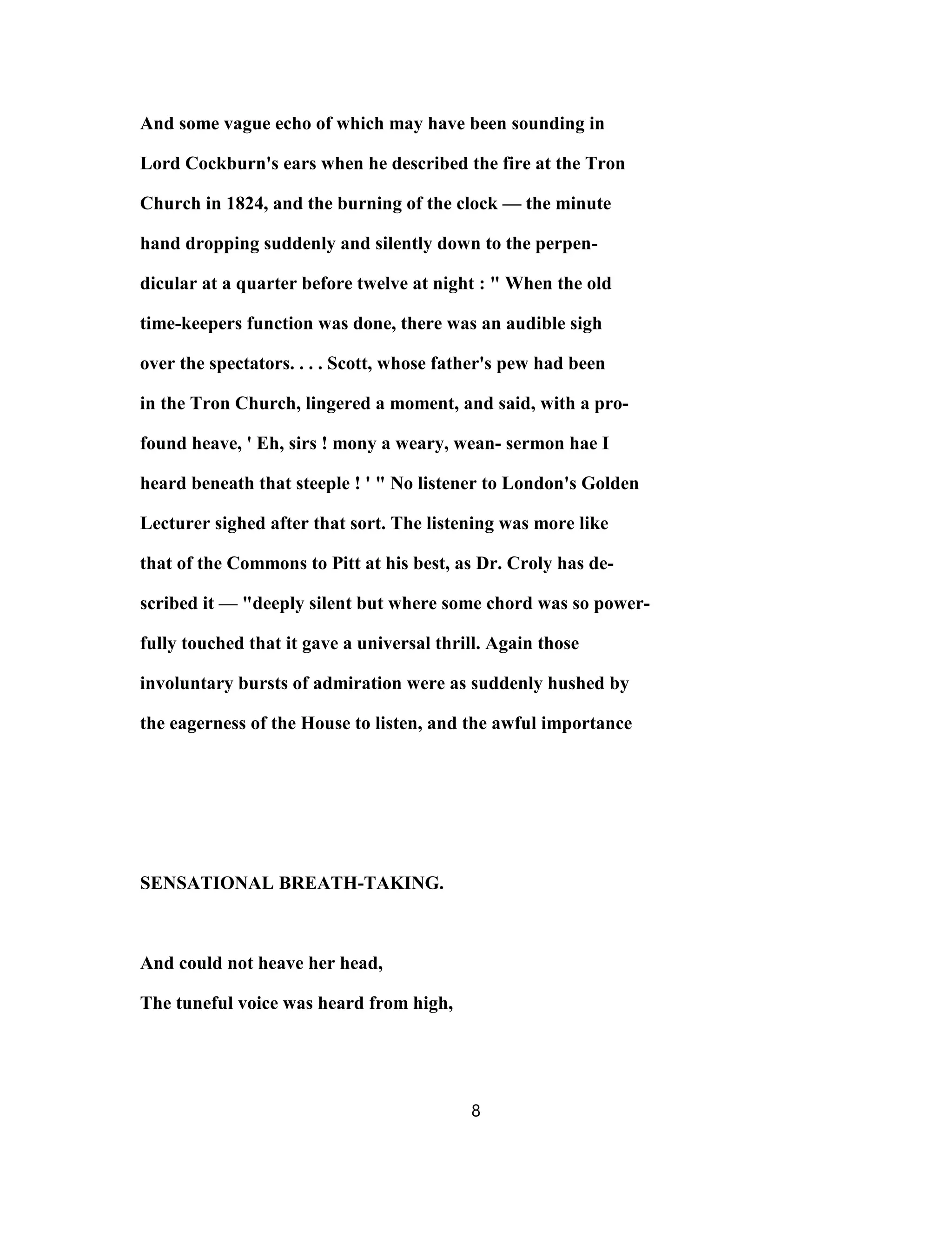 And some vague echo of which may have been sounding in
Lord Cockburn's ears when he described the fire at the Tron
Church in 1824, and the burning of the clock — the minute
hand dropping suddenly and silently down to the perpen-
dicular at a quarter before twelve at night : " When the old
time-keepers function was done, there was an audible sigh
over the spectators. . . . Scott, whose father's pew had been
in the Tron Church, lingered a moment, and said, with a pro-
found heave, ' Eh, sirs ! mony a weary, wean- sermon hae I
heard beneath that steeple ! ' " No listener to London's Golden
Lecturer sighed after that sort. The listening was more like
that of the Commons to Pitt at his best, as Dr. Croly has de-
scribed it — "deeply silent but where some chord was so power-
fully touched that it gave a universal thrill. Again those
involuntary bursts of admiration were as suddenly hushed by
the eagerness of the House to listen, and the awful importance
SENSATIONAL BREATH-TAKING.
And could not heave her head,
The tuneful voice was heard from high,
8
 