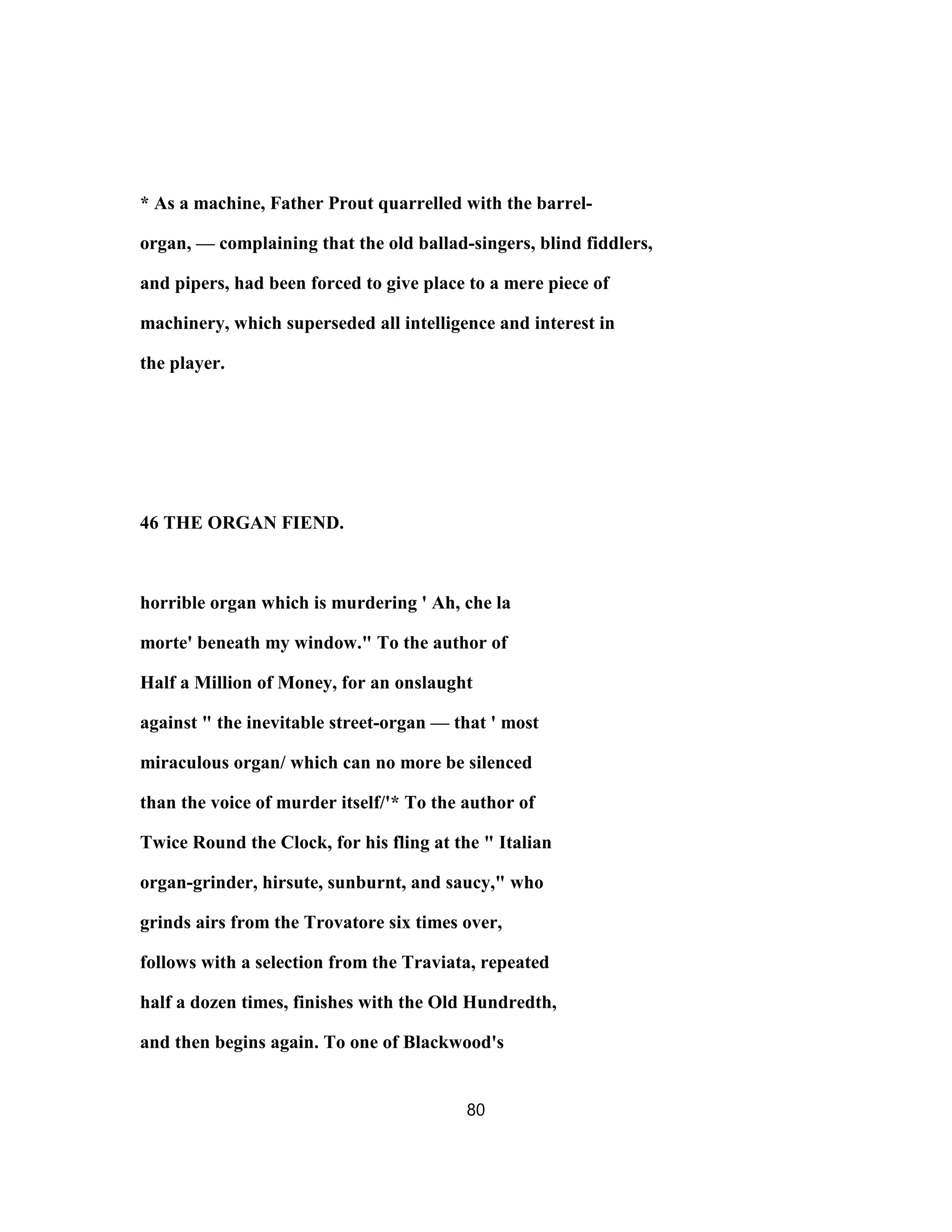 * As a machine, Father Prout quarrelled with the barrel-
organ, — complaining that the old ballad-singers, blind fiddlers,
and pipers, had been forced to give place to a mere piece of
machinery, which superseded all intelligence and interest in
the player.
46 THE ORGAN FIEND.
horrible organ which is murdering ' Ah, che la
morte' beneath my window." To the author of
Half a Million of Money, for an onslaught
against " the inevitable street-organ — that ' most
miraculous organ/ which can no more be silenced
than the voice of murder itself/'* To the author of
Twice Round the Clock, for his fling at the " Italian
organ-grinder, hirsute, sunburnt, and saucy," who
grinds airs from the Trovatore six times over,
follows with a selection from the Traviata, repeated
half a dozen times, finishes with the Old Hundredth,
and then begins again. To one of Blackwood's
80
 