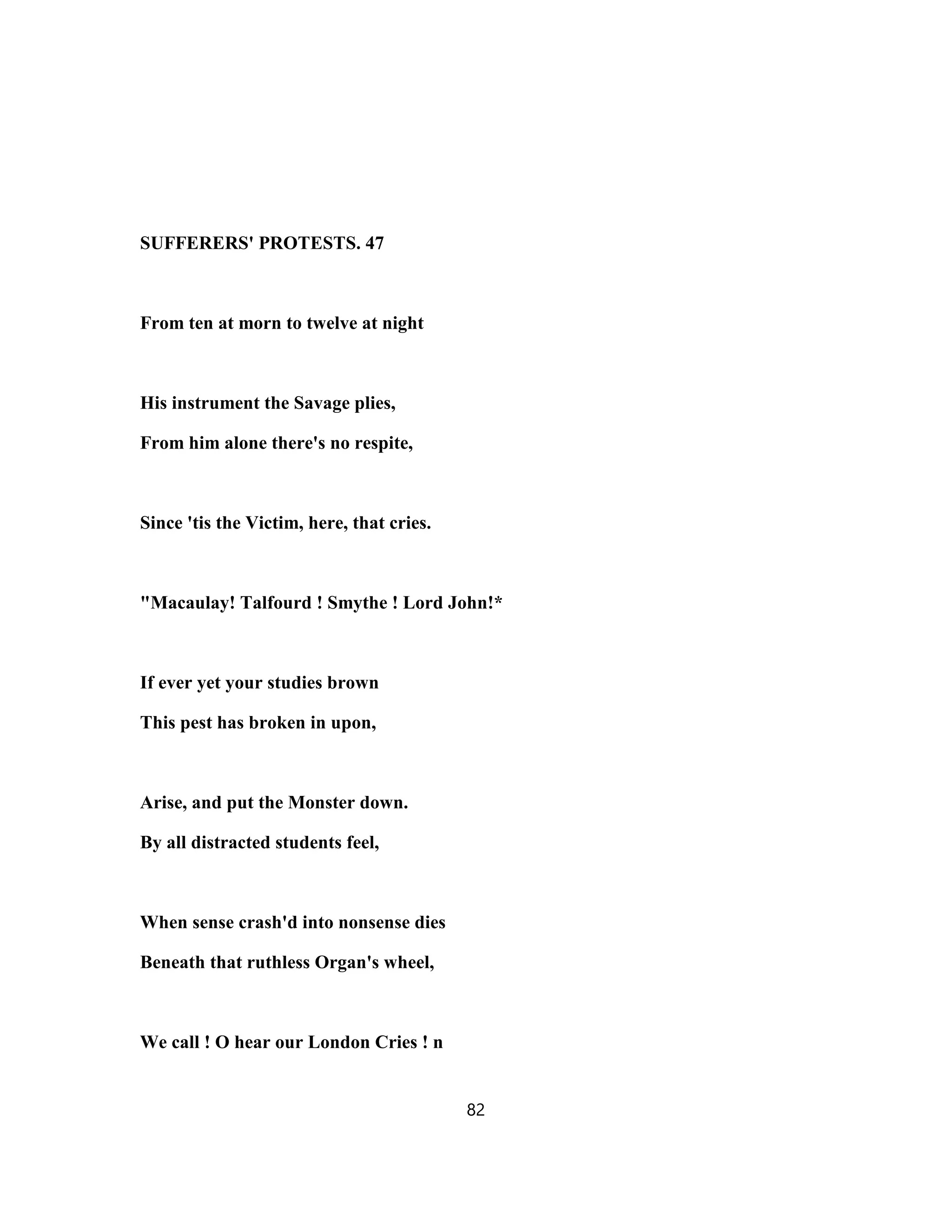 SUFFERERS' PROTESTS. 47
From ten at morn to twelve at night
His instrument the Savage plies,
From him alone there's no respite,
Since 'tis the Victim, here, that cries.
"Macaulay! Talfourd ! Smythe ! Lord John!*
If ever yet your studies brown
This pest has broken in upon,
Arise, and put the Monster down.
By all distracted students feel,
When sense crash'd into nonsense dies
Beneath that ruthless Organ's wheel,
We call ! O hear our London Cries ! n
82
 