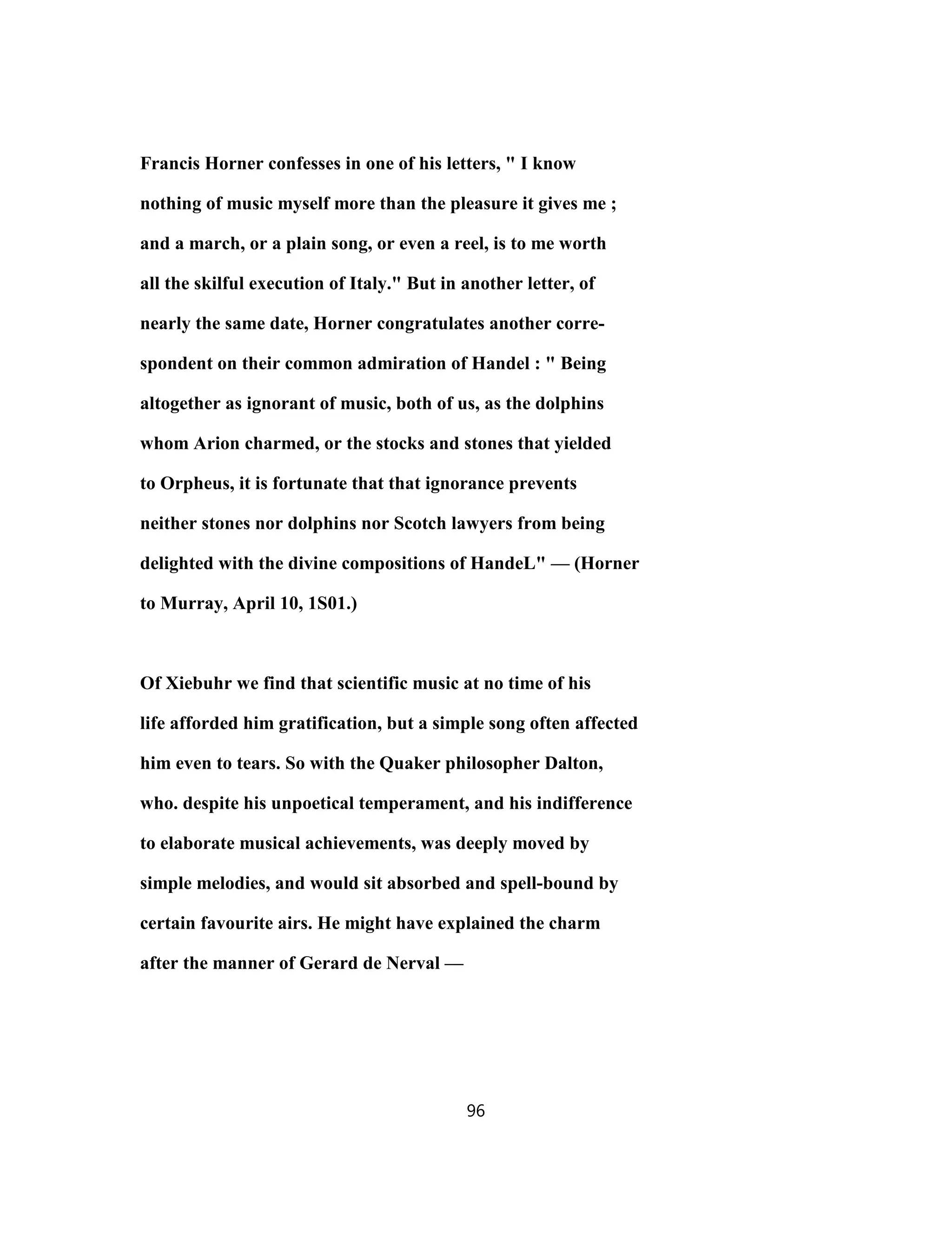 Francis Horner confesses in one of his letters, " I know
nothing of music myself more than the pleasure it gives me ;
and a march, or a plain song, or even a reel, is to me worth
all the skilful execution of Italy." But in another letter, of
nearly the same date, Horner congratulates another corre-
spondent on their common admiration of Handel : " Being
altogether as ignorant of music, both of us, as the dolphins
whom Arion charmed, or the stocks and stones that yielded
to Orpheus, it is fortunate that that ignorance prevents
neither stones nor dolphins nor Scotch lawyers from being
delighted with the divine compositions of HandeL" — (Horner
to Murray, April 10, 1S01.)
Of Xiebuhr we find that scientific music at no time of his
life afforded him gratification, but a simple song often affected
him even to tears. So with the Quaker philosopher Dalton,
who. despite his unpoetical temperament, and his indifference
to elaborate musical achievements, was deeply moved by
simple melodies, and would sit absorbed and spell-bound by
certain favourite airs. He might have explained the charm
after the manner of Gerard de Nerval —
96
 