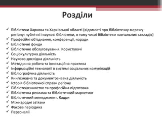 Розділи 
 Бібліотеки Харкова та Харківської області (відомості про бібліотечну мережу 
регіону: публічні і наукові бібліотеки, в тому числі бібліотеки навчальних закладів) 
 Професійні об'єднання, конференції, наради 
 Бібліотечні фонди 
 Бібліотечне обслуговування. Користувачі 
 Соціокультурна діяльність 
 Науково-дослідна діяльність 
 Методична робота та інноваційна практика 
 Інформаційні технології в системі соціальних комунікацій 
 Бібліографічна діяльність 
 Книгознавча та документознавча діяльність 
 Історія бібліотечної справи регіону 
 Бібліотекознавство та професійна підготовка 
 Бібліотечна реклама та бібліотечний маркетинг 
 Бібліотечний менеджмент. Кадри 
 Міжнародні зв’язки 
 Фахова періодика 
 Персоналії 
 