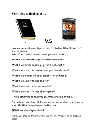 Something to think about... <br />                VS <br />Ever wonder what would happen if we treated our Bible like we treat our cell phone? What if we carried it around in our purses or pockets?  What if we flipped through it several times a day?  What if we turned back to go get it if we forgot it?  What if we used it to receive messages from the text?  What if we treated it like we couldn't live without it?  What if we gave it to Kids as gifts?  What if we used it when we travelled?  What if we used it in case of emergency?  This is something to make you go....hmm...where is my Bible?  Oh, and one more thing.  Unlike our cell phone, we don’t have to worry about the Bible being disconnected because<br />JESUS has already paid the billMakes you stop and think 'where are my priorities? And no dropped calls! When Jesus died on the cross at Calvary, He was thinking of you and me!!!!!!!! <br />