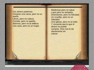 Medicinas pero no salud.
Con dinero podemos:            Lujos pero no simpatía.
Comprar una cama, pero no un   Diversiones, pero no felicidad.
sueño.                         Un crucifijo, pero no un
Libros, pero no cultura.       Salvador.
Comida, pero no apetito.       Una iglesia, pero no el cielo.
Adornos, pero no la belleza.   Y recuerda que lo que el
Una casa, pero no un hogar.    dinero no puede
                               comprar, Dios nos lo da
                               diariamente sin
                               cobrar!
 