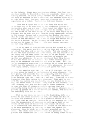 on the island. These gave him food and skins. For four years 
and four months he depended on them for survival. When he was 
finally rescued, he could hardly remember how to talk. When he 
got back to England he was a sensation, and several books were 
written about him. The most famous was fiction, but it used his 
experience as a model. The book was Robinson Crusoe. 
That was a tough way to learn to keep his mouth shut. It 
is so hard not to do something, or say something foolish or 
destructive when you are angry. Even great men often have to 
learn the hard way that loss of temper can be costly. Xerxes 
was the ruler of the Persian Empire, he could have anything he 
pleased, but he lost his wife, whom he truly treasured, because 
of his anger. Xerxes had a reputation for losing his temper 
when he could not have his own way. He once wanted to cross the 
waters of the hellespont, but it was so rough his troops could 
not build a bridge. He got so angry he took chains to the 
water, and he began to flog it. Like most temper tantrums, it 
was not very effective. 
It is so hard to play God when nature and others will not 
cooperate. The water would not stop for him, and his wife would 
not start for him, and he blew his stack. And why shouldn't he? 
He was the most powerful man in the world, and why should he not 
get angry for the same reason the rest of us get angry? Why do 
we get angry? Primarily because something or someone has 
spoiled our pleasure. We are not different from King Xerxes. 
He had his heart set on seeing all his noble leaders gape in 
envy as he revealed the beauty of his wife to them. Half the 
joy of possessing something is in showing it to those who don't. 
Vashti had the audacity to rob him of this pleasure. He blazed 
with anger within, because she would not grant his whim. 
If you examine your own life, you will discover that most 
of your anger is based on the hindrance of your pleasure. You 
have plans, and somebody does not cooperate, and the pleasure 
you hope for is lost, and you are angry. Children cry most 
often because they can't have their own way. Somebody is always 
hindering them from having their pleasure. They want to play 
with the new camera you just bought, and you insist it is not a 
toy, and there heart is broken. They want to run barefoot in a 
junk infested lot, and you deny them of their pleasure. On and 
on goes the list of pleasures a child desires that are 
constantly being hindered by parents, who get no pleasure out of 
picking up pieces of a two hundred dollar camera, and rushing to 
the emergency room for stitches. 
What we see then, is that from the beginning, life is a 
battle to see whose pleasures are met, and whose are denied. 
Striving for pleasure is a far more powerful factor in all of 
our lives then we realize. Because we do not examine our lives 
from the perspective of the pleasure motive, we look on the 
events of the book of Esther with some degree of shock. 
It is scandalous that every beautiful virgin in the empire was 
to be made available to the king, to meet his demand for 
pleasure. Keep in mind, he is the most powerful man in the 
world. The whole book revolves around his pleasure. What 
pleases him determines the life or death of every human being of 
 