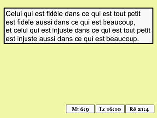 Celui qui est fidèle dans ce qui est tout petit
est fidèle aussi dans ce qui est beaucoup,
et celui qui est injuste dans ce qui est tout petit
est injuste aussi dans ce qui est beaucoup.




                       Mt 6:9   Lc 16:10   Ré 21:4
 