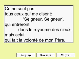 Ce ne sont pas
tous ceux qui me disent:
            ‘Seigneur, Seigneur’,
qui entreront
        dans le royaume des cieux,
mais celui
qui fait la volonté de mon Père.


        Ac 5:29   Rm 12:2   Mt 7:21
 