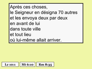 Après ces choses,
   le Seigneur en désigna 70 autres
   et les envoya deux par deux
   en avant de lui
   dans toute ville
   et tout lieu
   où lui-même allait arriver.




Lc 10:1   Mt 6:10   Rm 8:35
 
