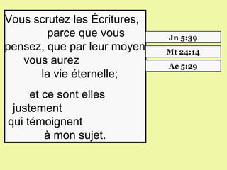 Vous scrutez les Écritures,   
             parce que vous              Jn 5:39
pensez, que par leur moyen               Mt 24:14
      vous aurez                         Ac 5:29
           la vie éternelle;
     et ce sont elles       
 justement                         
qui témoignent                    
        à mon sujet.
 
