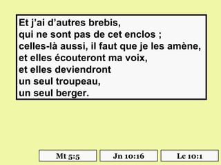 Et j’ai d’autres brebis,
qui ne sont pas de cet enclos ;
celles-là aussi, il faut que je les amène,
et elles écouteront ma voix,
et elles deviendront
un seul troupeau,
un seul berger.




        Mt 5:5       Jn 10:16       Lc 10:1
 