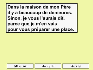  Dans la maison de mon Père
 il y a beaucoup de demeures.
 Sinon, je vous l’aurais dit,
 parce que je m’en vais
 pour vous préparer une place.




   Mt 6:10     Jn 14:2      Ac 1:8
 