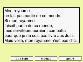Mon royaume
ne fait pas partie de ce monde.
Si mon royaume
faisait partie de ce monde,
mes serviteurs auraient combattu
pour que je ne sois pas livré aux Juifs.
Mais voilà, mon royaume n’est pas d’ici.



      Jn 18:36     Mt 6:10       Ac 1:8
 