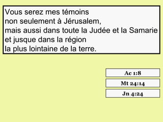 Vous serez mes témoins
non seulement à Jérusalem,
mais aussi dans toute la Judée et la Samarie
et jusque dans la région
la plus lointaine de la terre.


                                  Ac 1:8
                                 Mt 24:14
                                 Jn 4:24
 