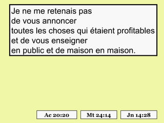 Je ne me retenais pas
de vous annoncer
toutes les choses qui étaient profitables
et de vous enseigner
en public et de maison en maison.




         Ac 20:20    Mt 24:14    Jn 14:28
 