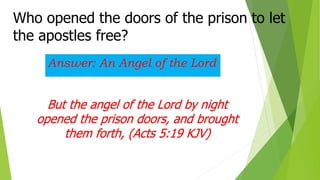 Who opened the doors of the prison to let
the apostles free?
Answer: An Angel of the Lord
But the angel of the Lord by night
opened the prison doors, and brought
them forth, (Acts 5:19 KJV)
 