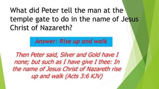 What did Peter tell the man at the
temple gate to do in the name of Jesus
Christ of Nazareth?
Answer: Rise up and walk
Then Peter said, Silver and Gold have I
none; but such as I have give I thee: In
the name of Jesus Christ of Nazareth rise
up and walk (Acts 3:6 KJV)
 