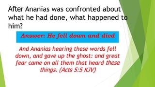 After Ananias was confronted about
what he had done, what happened to
him?
Answer: He fell down and died
And Ananias hearing these words fell
down, and gave up the ghost: and great
fear came on all them that heard these
things. (Acts 5:5 KJV)
 