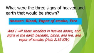 What were the three signs of heaven and
earth that would be shown?
Answer: Blood, Vapor of smoke, Fire
And I will shew wonders in heaven above, and
signs in the earth beneath; blood, and fire, and
vapor of smoke; (Acts 2:19 KJV)
 
