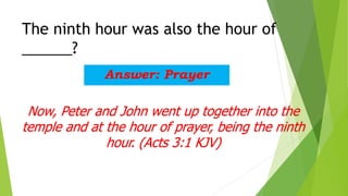 The ninth hour was also the hour of
______?
Answer: Prayer
Now, Peter and John went up together into the
temple and at the hour of prayer, being the ninth
hour. (Acts 3:1 KJV)
 
