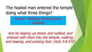 The healed man entered the temple
doing what three things?
And he leaping up stood, and walked, and
entered with them into the temple, walking,
and leaping, and praising God. (Acts 3:8 KJV)
Answer: Walking, Praising God,
Leaping
 
