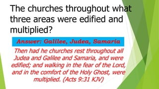 The churches throughout what
three areas were edified and
multiplied?
Answer: Galilee, Judea, Samaria
Then had he churches rest throughout all
Judea and Galilee and Samaria, and were
edified; and walking in the fear of the Lord,
and in the comfort of the Holy Ghost, were
multiplied. (Acts 9:31 KJV)
 