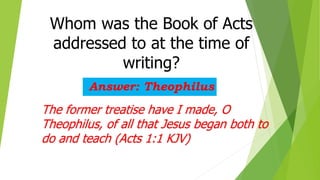 Whom was the Book of Acts
addressed to at the time of
writing?
Answer: Theophilus
The former treatise have I made, O
Theophilus, of all that Jesus began both to
do and teach (Acts 1:1 KJV)
 