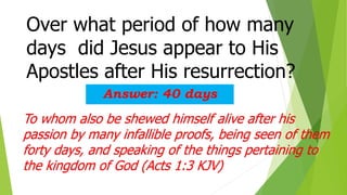 Over what period of how many
days did Jesus appear to His
Apostles after His resurrection?
Answer: 40 days
To whom also be shewed himself alive after his
passion by many infallible proofs, being seen of them
forty days, and speaking of the things pertaining to
the kingdom of God (Acts 1:3 KJV)
 