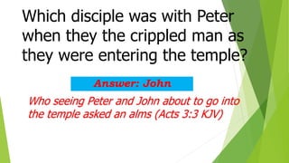 Which disciple was with Peter
when they the crippled man as
they were entering the temple?
Answer: John
Who seeing Peter and John about to go into
the temple asked an alms (Acts 3:3 KJV)
 