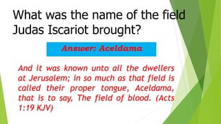 What was the name of the field
Judas Iscariot brought?
Answer: Aceldama
And it was known unto all the dwellers
at Jerusalem; in so much as that field is
called their proper tongue, Aceldama,
that is to say, The field of blood. (Acts
1:19 KJV)
 