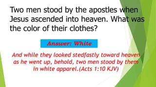 Two men stood by the apostles when
Jesus ascended into heaven. What was
the color of their clothes?
Answer: White
And while they looked stedfastly toward heaven
as he went up, behold, two men stood by them
in white apparel.(Acts 1:10 KJV)
 