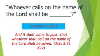 “Whoever calls on the name of
the Lord shall be _______?”
Answer: Saved
And it shall come to pass, that
whosever shall call on the name of
the Lord shall be saved. (Acts 2:21
KJV)
 