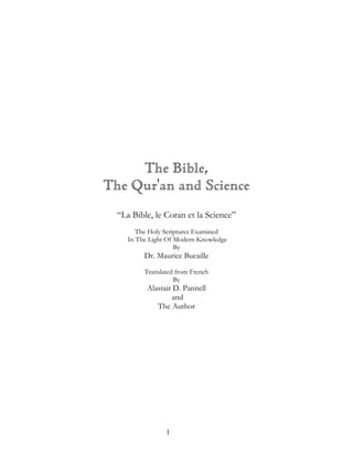 The Bible,
The Qur'an and Science
  “La Bible, le Coran et la Science”
        The Holy Scriptures Examined
     In The Light Of Modern Knowledge
                     By
          Dr. Maurice Bucaille
          Translated from French
                    By
           Alastair D. Pannell
                   and
              The Author




                 1
 
