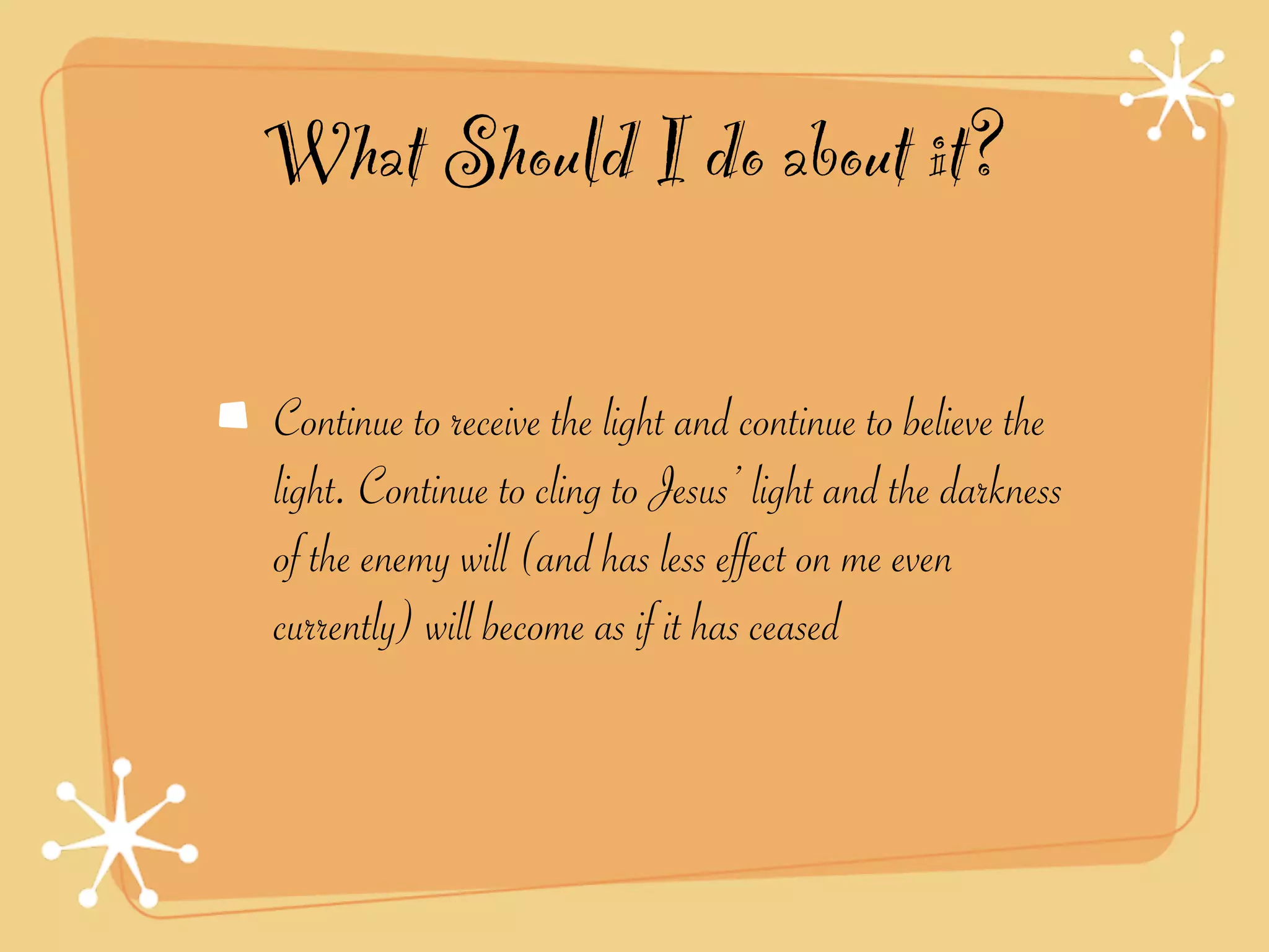 What Should I do about it?

Continue to receive the light and continue to believe the
light. Continue to cling to Jesus’ light and the darkness
of the enemy will (and has less effect on me even
currently) will become as if it has ceased
 