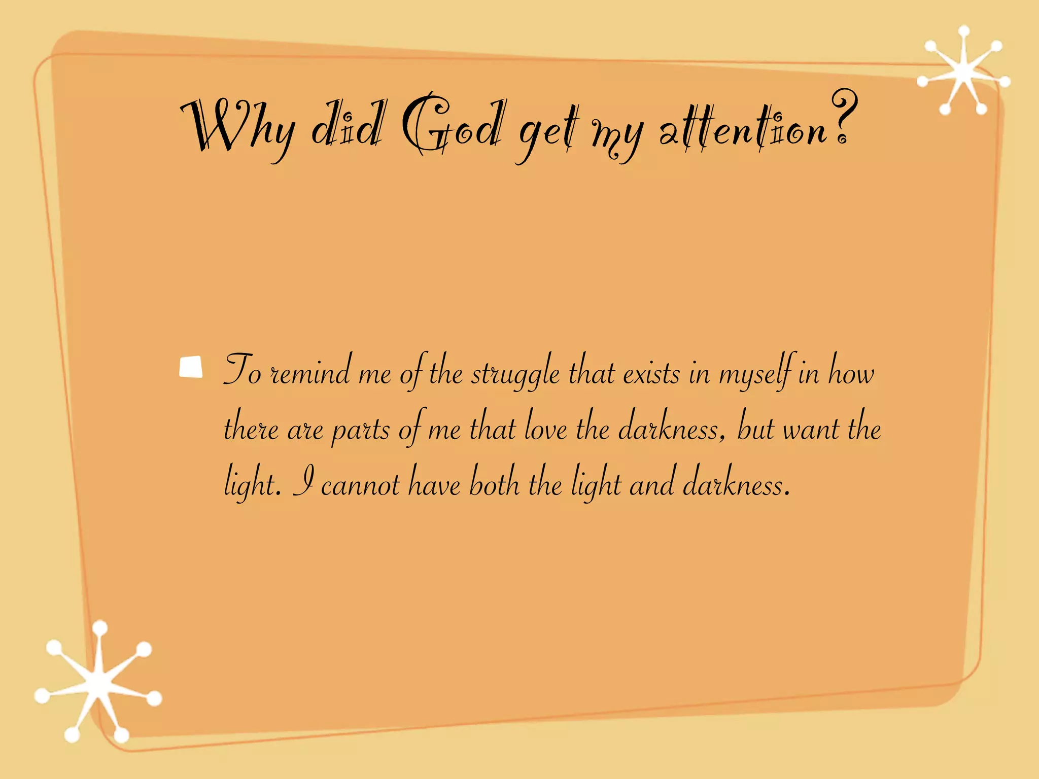 Why did God get my attention?

  To remind me of the struggle that exists in myself in how
  there are parts of me that love the darkness, but want the
  light. I cannot have both the light and darkness.
 
