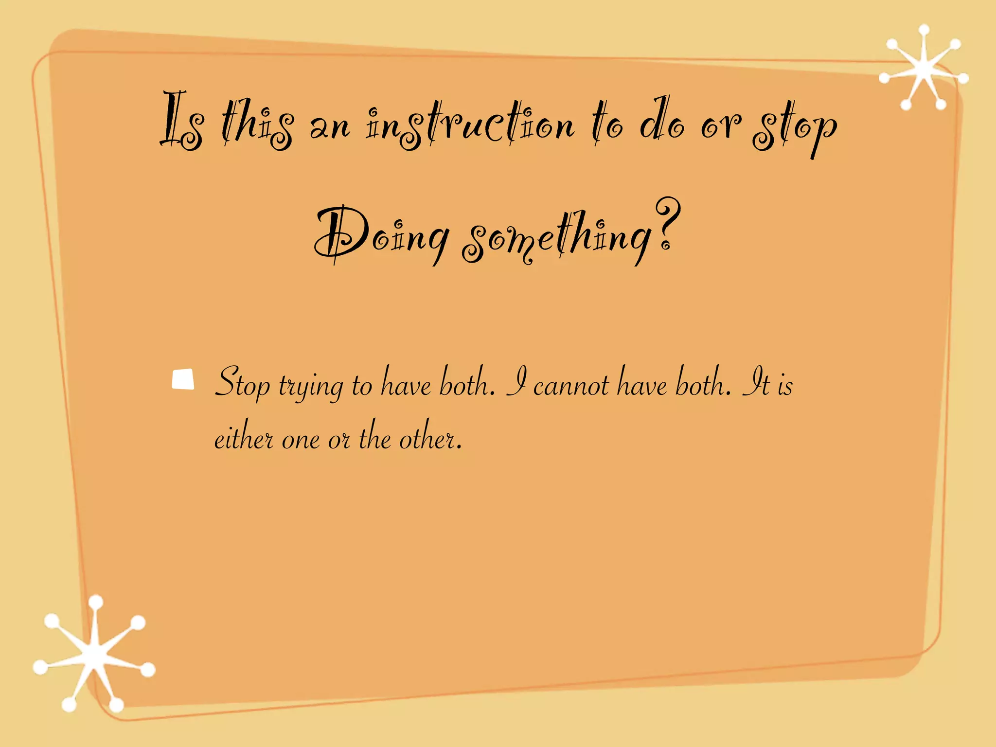 Is this an instruction to do or stop
        Doing something?
   Stop trying to have both. I cannot have both. It is
   either one or the other.
 