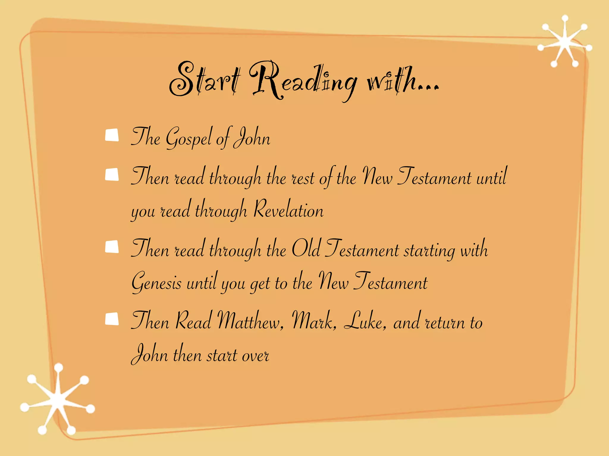 Start Reading with...
The Gospel of John
Then read through the rest of the New Testament until
you read through Revelation
Then read through the Old Testament starting with
Genesis until you get to the New Testament
Then Read Matthew, Mark, Luke, and return to
John then start over
 