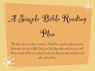 A Sample Bible Reading
        Plan
This idea came to me from a mentor. I think this is good enough to promote.
Remember, the key to Bible Study is to find things that work for you as well.
No two people will have an identical study, but they may take parts from each
                             other and use them.
 