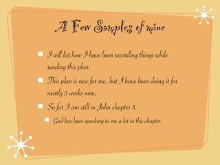 A Few Samples of mine
I will list how I have been recording things while
reading this plan
This plan is new for me, but I have been doing it for
nearly 3 weeks now.
So far I am still in John chapter 3.
  God has been speaking to me a lot in this chapter
 