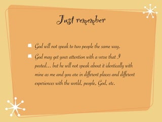 Just remember
God will not speak to two people the same way.
God may get your attention with a verse that I
posted... but he will not speak about it identically with
mine as me and you are in different places and different
experiences with the world, people, God, etc.
 