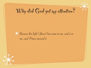 Why did God get my attention?


  Because this light (Jesus) has come to me, and is in
  me, and I have received it
 