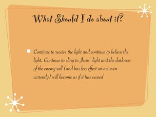 What Should I do about it?

Continue to receive the light and continue to believe the
light. Continue to cling to Jesus’ light and the darkness
of the enemy will (and has less effect on me even
currently) will become as if it has ceased
 