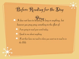 Before Reading for the Day
                    Pray long or anything, but
It does not have to be fancy or
 however you pray pray something to the effect of:
   I am going to read your word today.
   Speak to me about anything
   If not then have me read to where you want me to read to in
   the Bible
 