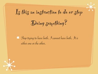 Is this an instruction to do or stop
        Doing something?
   Stop trying to have both. I cannot have both. It is
   either one or the other.
 