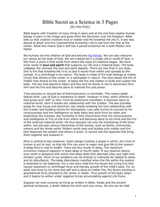 Bible Secret as a Science in 3 Pages
                                    [By John Paily]

Bible begins with Creation of every thing in pairs and at the end God creates Human
beings in pairs in His image and gives them the Dominion over His Kingdom. Bible
tells us that creation involved mud or matter and He breathed life into it. A law was
placed to Adam and Eve [representing humanity] not to eat form the tree at the
center. What this means God it self has a paired existence He is both Mother and
Father

We humans are the children of God and become His Family. We can also interpret
our selves as the body of God. We are created form a single cell or world of God, in
fact from a point in that world from where the wave of creations began. We have
inner world of soul and spirit that supports our life and a material body. The body
collapses the moment the soul and spirit departs. There are two fires in our body.
One is fire that breathes life in to us and it works from within and spreads to the
outside. It is centrifugal in its nature. The body is made of fire that belongs to matter
[mud] that directs to the center or is centripetal in nature. The God resists the fire of
matter that directs to the center. It takes the fire and matter to build and sustain the
body. The law God placed to Adam and Eve and his family is not to disconnect form
Him and His Fire and become slave to material fire and power.

Time direction or second law of thermodynamic is inevitable. This means death
fallows birth. Law of God is resistance to death. However in time, when children of
God grows and “self” or their mind its extensions manifests, it becomes slave to
material world. Here it breaks the relationship with the Creator. The law provides
scope for new house and dominion, but resists breaking the love relationship with
the Creator and building homes for themselves. Law calls human to connect to his
consciousness and the intelligence on daily basis and work from its realm and
experience the oneness. But humanity in time disconnects from his consciousness
and intelligence or Fire of Life from within and becomes slave to his mind and the fire
of the external material world. He thus disrupts not only the functioning of life force
within, but disrupts various hierarchies of the society, such as family, community,
nations and the whole world. Modern world sees and studies only matter and fire
that disperses the system and shears it down. It cannot see the opposite that bring
them together and sustains it.

Mind is central to the existence. God’s design involves a phase in which, the mind of
human is put to rest, so that His Fire can work to repair and give life to the system.
A sleep thus is vital to health. There are four levels of sleep. The maximum
corrective measure happens in deep sleep or fourth state. If you observe nature,
even earth is designed with active and sleep state that alternate [day and night and
climatic cycle]. Much of our problems can be directly or indirectly be related to sleep
and its disturbance. The sleep disturbance manifest when the fire within the system
is distorted or not balanced. For a new born child the fire favors the Living Fire that
causes expansion or centrifugal force and thereby growth of the child’s body. For an
adult who lives by his mind and self and is slave to matter the, fire favors winding or
gravitational force directed to the center or death. Thus growth of the body stops
and it begins to wither under negative forces accumulating against Life Force.

Suppose we view universe as living as written in Bible, Vedas and the ancient
spiritual scriptures, a death follows the birth and vice-versa. No one can be held


                                                                                        1
 