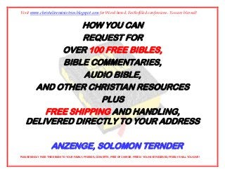 Visit www.christaliveministries.blogspot.com for Word based, Faith-filled confessions. You are blessed!


              HOW YOU CAN
               REQUEST FOR
          OVER 100 FREE BIBLES,
          BIBLE COMMENTARIES,
               AUDIO BIBLE,
     AND OTHER CHRISTIAN RESOURCES
                   PLUS
       FREE SHIPPING AND HANDLING,
   DELIVERED DIRECTLY TO YOUR ADDRESS

                      ANZENGE, SOLOMON TERNDER
PLEASE KINDLY PASS THIS EBOOK TO YOUR FAMILY, FRIENDS, CONVERTS, FREE OF CHARGE. FREELY YOU HAVE RECEIVED, FREELY SHALL YOU GIVE!
 
