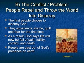 B) The Conflict / Problem:B) The Conflict / Problem:
People Rebel and Throw the WorldPeople Rebel and Throw the World
Into DisarrayInto Disarray
 The first people choose toThe first people choose to
disobey Goddisobey God
 They experience shame, guiltThey experience shame, guilt
and fear for the first timeand fear for the first time
 As a result, God says life willAs a result, God says life will
now be full of pain, futility,now be full of pain, futility,
conflict, and deathconflict, and death
 People are cast out of God’sPeople are cast out of God’s
presence on earthpresence on earth
Genesis 3
 