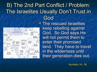 B) The 2nd Part Conflict / Problem:B) The 2nd Part Conflict / Problem:
The Israelites Usually Don’t Trust inThe Israelites Usually Don’t Trust in
GodGod
 The rescued IsraelitesThe rescued Israelites
keep rebelling againstkeep rebelling against
God. So God says HeGod. So God says He
will not permit them towill not permit them to
enter their promisedenter their promised
land. They have to travelland. They have to travel
in the wilderness untilin the wilderness until
their generation dies out.their generation dies out.
Numbers 14 - 36
 