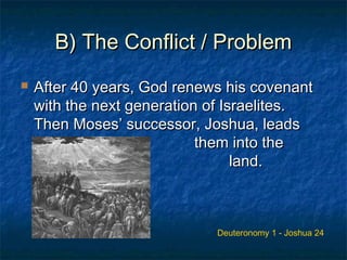 B) The Conflict / ProblemB) The Conflict / Problem
 After 40 years, God renews his covenantAfter 40 years, God renews his covenant
with the next generation of Israelites.with the next generation of Israelites.
Then Moses’ successor, Joshua, leadsThen Moses’ successor, Joshua, leads
them into thethem into the
promisedpromised land.land.
Deuteronomy 1 - Joshua 24
 